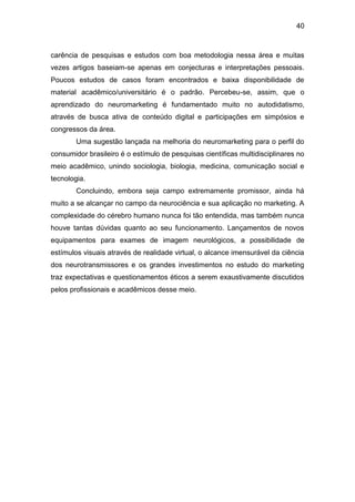 40
carência de pesquisas e estudos com boa metodologia nessa área e muitas
vezes artigos baseiam-se apenas em conjecturas e interpretações pessoais.
Poucos estudos de casos foram encontrados e baixa disponibilidade de
material acadêmico/universitário é o padrão. Percebeu-se, assim, que o
aprendizado do neuromarketing é fundamentado muito no autodidatismo,
através de busca ativa de conteúdo digital e participações em simpósios e
congressos da área.
Uma sugestão lançada na melhoria do neuromarketing para o perfil do
consumidor brasileiro é o estímulo de pesquisas científicas multidisciplinares no
meio acadêmico, unindo sociologia, biologia, medicina, comunicação social e
tecnologia.
Concluindo, embora seja campo extremamente promissor, ainda há
muito a se alcançar no campo da neurociência e sua aplicação no marketing. A
complexidade do cérebro humano nunca foi tão entendida, mas também nunca
houve tantas dúvidas quanto ao seu funcionamento. Lançamentos de novos
equipamentos para exames de imagem neurológicos, a possibilidade de
estímulos visuais através de realidade virtual, o alcance imensurável da ciência
dos neurotransmissores e os grandes investimentos no estudo do marketing
traz expectativas e questionamentos éticos a serem exaustivamente discutidos
pelos profissionais e acadêmicos desse meio.
 