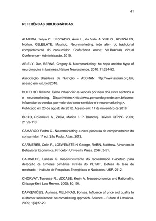 41
REFERÊNCIAS BIBLIOGRÁFICAS
ALMEIDA, Felipe C., LEOCÁDIO, Áurio L., do Vale, ALYNE O., GONZÁLES,
Norton, GELEILATE, Maurício. Neuromarketing: indo além do tradicional
comportamento do consumidor. Conferência online: VII Brazilian Virtual
Conference – Administração, 2010.
ARIELY, Dan, BERNS, Gregory S. Neuromarketing: the hope and the hype of
neuroimagins in business. Nature Neuroscience. 2010; 11:284-92.
Associação Brasileira de Nutrição – ASBRAN. http://www.asbran.org.br/,
acesso em outubro/2016.
BOTELHO, Ricardo. Como influenciar as vendas por meio dos cinco sentidos e
o neuromarketing. Disponívelem:<http://www.pensandogrande.com.br/como-
influenciar-as-vendas-por-meio-dos-cinco-sentidos-e-o-neuromarketing/>.
Publicado em 23 de agosto de 2012. Acesso em: 17 de novembro de 2016
BRITO, Rosemeire A., ZUCA, Marida S. P. Branding. Revista CEPPG. 2009;
21:92-113.
CAMARGO, Pedro C.. Neuromarketing: a nova pesquisa de comportamento do
consumidor. 1ª ed. São Paulo: Atlas, 2013.
CARMERER, Colin F., LOEWENSTEIN, George, RABIN, Matthew. Advances in
Behavioral Economics, Princeton University Press. 2004; 3-51.
CARVALHO, Larissa G. Desenvolvimento do radiofármaco F-acetato para
detecção de tumores primários através do PET/CT. Defesa de tese de
mestrado – Instituto de Pesquisas Energéticas e Nucleares, USP. 2012.
CHORVAT, Terrence R., MCCABE, Kevin A. Neuroeconomics and Rationality.
Chicago-Kent Law Review. 2005; 80:101.
DAPKEVIČIUS, Aurimas, MELNIKAS, Borisas. Influence of price and quality to
customer satisfaction: neuromarketing approach. Science – Future of Lithuania.
2009; 1(3):17-20.
 