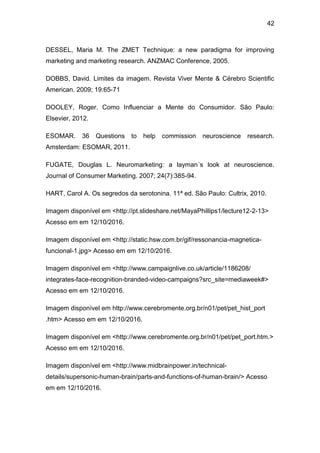 42
DESSEL, Maria M. The ZMET Technique: a new paradigma for improving
marketing and marketing research. ANZMAC Conference, 2005.
DOBBS, David. Limites da imagem. Revista Viver Mente & Cérebro Scientific
American. 2009; 19:65-71
DOOLEY, Roger. Como Influenciar a Mente do Consumidor. São Paulo:
Elsevier, 2012.
ESOMAR. 36 Questions to help commission neuroscience research.
Amsterdam: ESOMAR, 2011.
FUGATE, Douglas L. Neuromarketing: a layman´s look at neuroscience.
Journal of Consumer Marketing. 2007; 24(7):385-94.
HART, Carol A. Os segredos da serotonina. 11ª ed. São Paulo: Cultrix, 2010.
Imagem disponível em <http://pt.slideshare.net/MayaPhillips1/lecture12-2-13>
Acesso em em 12/10/2016.
Imagem disponível em <http://static.hsw.com.br/gif/ressonancia-magnetica-
funcional-1.jpg> Acesso em em 12/10/2016.
Imagem disponível em <http://www.campaignlive.co.uk/article/1186208/
integrates-face-recognition-branded-video-campaigns?src_site=mediaweek#>
Acesso em em 12/10/2016.
Imagem disponível em http://www.cerebromente.org.br/n01/pet/pet_hist_port
.htm> Acesso em em 12/10/2016.
Imagem disponível em <http://www.cerebromente.org.br/n01/pet/pet_port.htm.>
Acesso em em 12/10/2016.
Imagem disponível em <http://www.midbrainpower.in/technical-
details/supersonic-human-brain/parts-and-functions-of-human-brain/> Acesso
em em 12/10/2016.
 