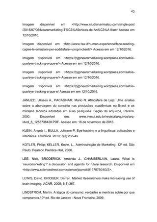 43
Imagem disponível em <http://www.studionarimatsu.com/single-post
/2015/07/06/Neuromarketing-T%C3%A9cnicas-de-An%C3%A1lise> Acesso em
12/10/2016.
Imagem disponível em <http://www.tsw.it/human-experience/face-reading-
capire-le-emozioni-per-soddisfare-i-propri-clienti/> Acesso em em 12/10/2016.
Imagem disponível em <https://pgpneuromarketing.wordpress.com/sabia-
que/eye-tracking-o-que-e/> Acesso em em 12/10/2016.
Imagem disponível em <https://pgpneuromarketing.wordpress.com/sabia-
que/eye-tracking-o-que-e/> Acesso em em 12/10/2016.
Imagem disponível em <https://pgpneuromarketing.wordpress.com/sabia-
que/eye-tracking-o-que-e/ Acesso em em 12/10/2016.
JANUZZI, Ulisses A., PACAGNAM, Mario N. Atmosfera de Loja: Uma análise
sobre a abordagem do conceito nas produções acadêmicas no Brasil e os
modelos teóricos adotados em suas pesquisas. Seção de arquivos, Paraná.
2000. Disponível em: www.inesul.edu.br/revista/arquivos/arq-
idvol_6_1253738428.PDF. Acesso em: 16 de novembro de 2016.
KLEIN, Angela I., BULLA, Julieane P. Eye-tracking e a linguítisca: aplicações e
interfaces. Letrônica. 2010; 3(2):235-49.
KOTLER, Philip; KELLER, Kevin. L.. Administração de Marketing. 12ª ed. São
Paulo: Pearson Prentice-Hall, 2006.
LEE, Nick, BRODERICK, Amanda J., CHAMBERLAIN, Laura. What is
‘neuromarketing’? a discussion and agenda for future research. Disponível em
<http://www.sciencedirect.com/science/journal/01678760/63/2>.
LEWIS, David, BRIDGER, Darren. Market Researchers make increasing use of
brain imaging. ACNR. 2005; 5(5):367.
LINDSTROM, Martin. A lógica do consumo: verdades e mentiras sobre por que
compramos.10ª ed. Rio de Janeiro : Nova Fronteira, 2009.
 