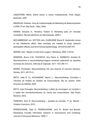 44
LINDSTROM, Martin. Brand sense: a marca multissensorial. Porto Alegre:
Bookman, 2007.
MADRUGA, Roberto. Guia de Implementação de Marketing de Relacionamento
e CRM. 2ª ed. São Paulo : Atlas, 2004.
MARAN, Eduardo A., PereiAra, Tatiane G. Marketing para um mercado
competitivo. Revista eletrônica de administração, 2004;7.
MCCAMBRIDGE Jim, WITTON John, ELBOURNE Diana R. Systematic review
of the Hawthorne effect: New concepts are needed to study research
participation effects.Journal of Clinical Epidemiology. 2014;67(3):267-277.
MOORE, Karl. “Maybe it is like brain surgery”. Marketing. 2005; 110(15).
MOREIRA, Bruno C.M.; PACHECO, Ana Flávia A., BARBATO, Andréia M.
Neuroeconomia e neuromarketing:imagens cerebrais explicando as decisões
humanas de consumo. Ciências & Cognição. 2011; 16(1):99-111.
MORIN, Christophe. Neuromarketing: the new Science of conumer behavior.
Society. 2011; 48:131-5.
NETO, João B. S.; ALEXANDRE, Mauro L.. Neuromarketing: Conceitos e
Técnicas de Análise do Cérebro de Consumidores. Rio de Janeiro: XXXI
Encontro da ANPAD, 2007.
NETO, José Chavaglia. Neuromarketing: o efeito de ancoragem, do contexto e
o papel dos neurotransmissores na mente dos consumidores. São Paulo:
Baraúna, 2012.
PAREDES, Artur R. Neuromarketing – apostila de consulta. 1ª ed. Maceió :
Creative Commons, 2015.
PERRACHIONE, Tyler K.; PERRACHIONE, Jonh R.. Brains and Brands:
Developing mutually informative research in neuroscience and marketing.
Journal of Consumer Behaviour. 2008; 7.
 
