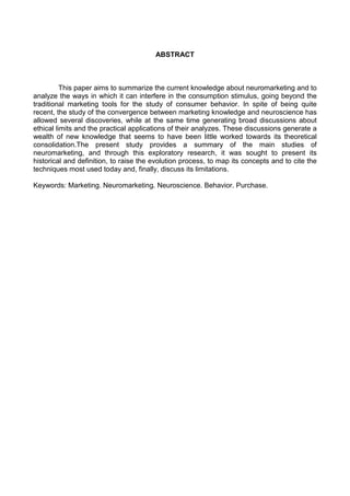 ABSTRACT
This paper aims to summarize the current knowledge about neuromarketing and to
analyze the ways in which it can interfere in the consumption stimulus, going beyond the
traditional marketing tools for the study of consumer behavior. In spite of being quite
recent, the study of the convergence between marketing knowledge and neuroscience has
allowed several discoveries, while at the same time generating broad discussions about
ethical limits and the practical applications of their analyzes. These discussions generate a
wealth of new knowledge that seems to have been little worked towards its theoretical
consolidation.The present study provides a summary of the main studies of
neuromarketing, and through this exploratory research, it was sought to present its
historical and definition, to raise the evolution process, to map its concepts and to cite the
techniques most used today and, finally, discuss its limitations.
Keywords: Marketing. Neuromarketing. Neuroscience. Behavior. Purchase.
 