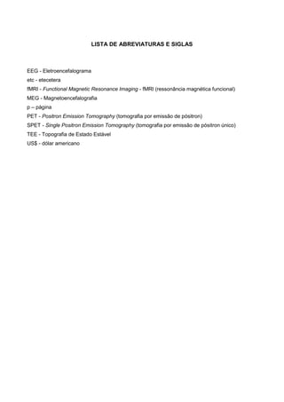 LISTA DE ABREVIATURAS E SIGLAS
EEG - Eletroencefalograma
etc - etecetera
fMRI - Functional Magnetic Resonance Imaging - fMRI (ressonância magnética funcional)
MEG - Magnetoencefalografia
p – página
PET - Positron Emission Tomography (tomografia por emissão de pósitron)
SPET - Single Positron Emission Tomography (tomografia por emissão de pósitron único)
TEE - Topografia de Estado Estável
US$ - dólar americano
 