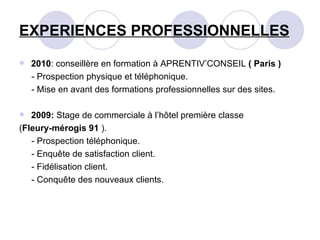 EXPERIENCES PROFESSIONNELLES 2010 : conseillère en formation à APRENTIV’CONSEIL  ( Paris ) - Prospection physique et téléphonique. - Mise en avant des formations professionnelles sur des sites. 2009:  Stage de commerciale à l’hôtel première classe  ( Fleury-mérogis 91  ). - Prospection téléphonique. - Enquête de satisfaction client. - Fidélisation client. - Conquête des nouveaux clients. 