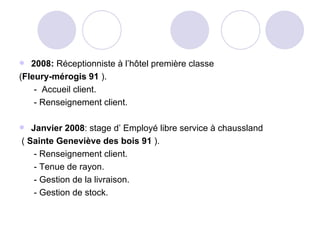 2008:  Réceptionniste à l’hôtel première classe  ( Fleury-mérogis 91  ). -  Accueil client. - Renseignement client. Janvier 2008 : stage d’ Employé libre service à chaussland (  Sainte Geneviève des bois 91  ). - Renseignement client. - Tenue de rayon. - Gestion de la livraison. - Gestion de stock. 