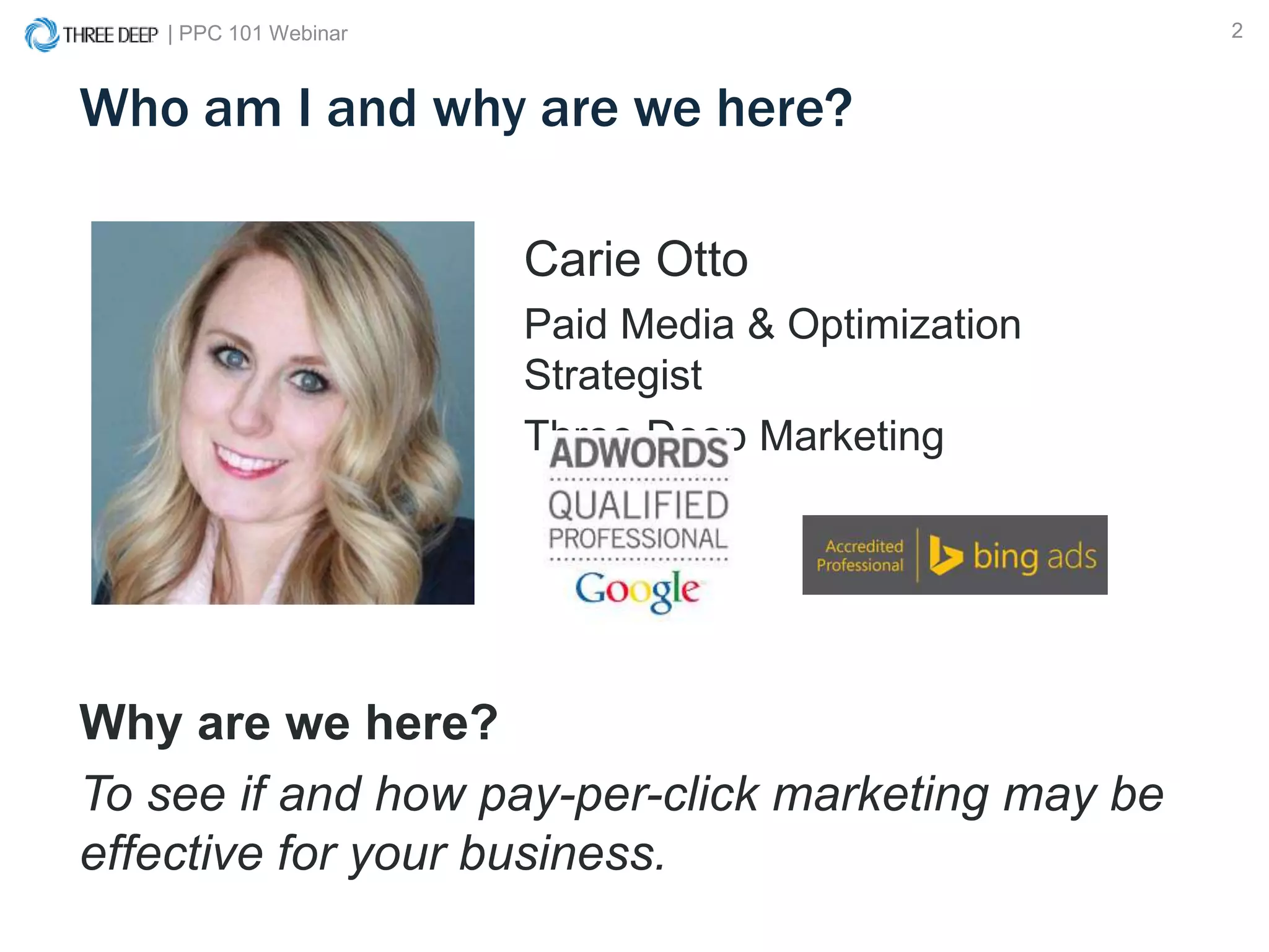 | PPC 101 Webinar 2
Who am I and why are we here?
Carie Otto
Paid Media & Optimization
Strategist
Three Deep Marketing
Why are we here?
To see if and how pay-per-click marketing may be
effective for your business.
 