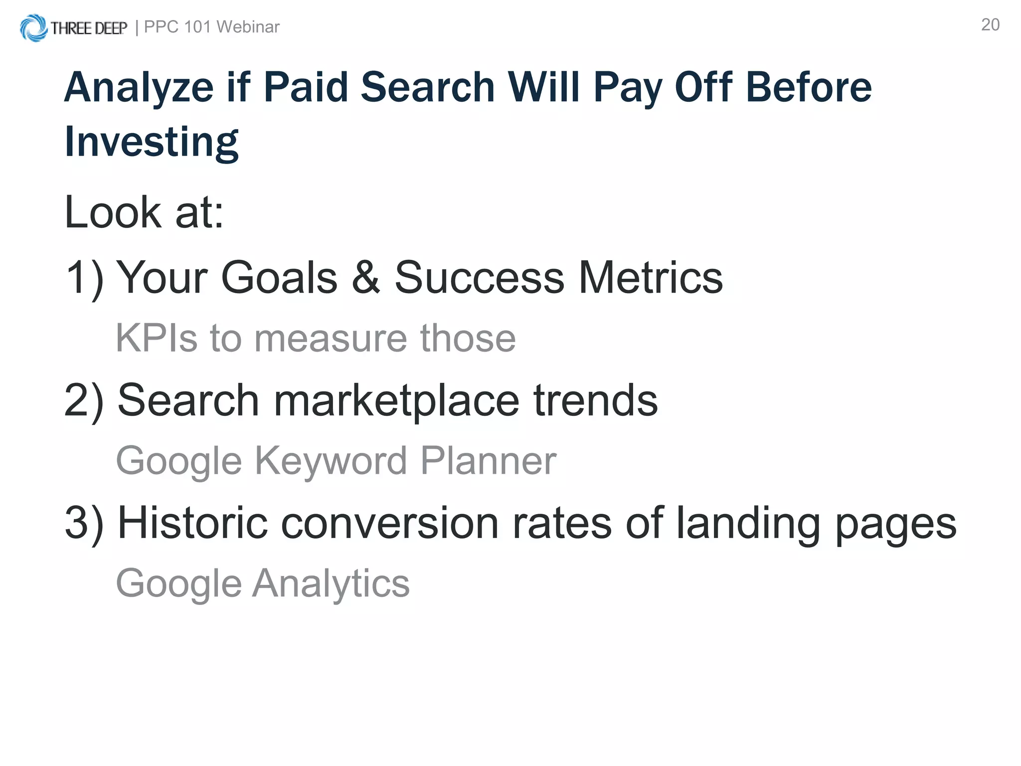 | PPC 101 Webinar 20
Analyze if Paid Search Will Pay Off Before
Investing
Look at:
1) Your Goals & Success Metrics
KPIs to measure those
2) Search marketplace trends
Google Keyword Planner
3) Historic conversion rates of landing pages
Google Analytics
 