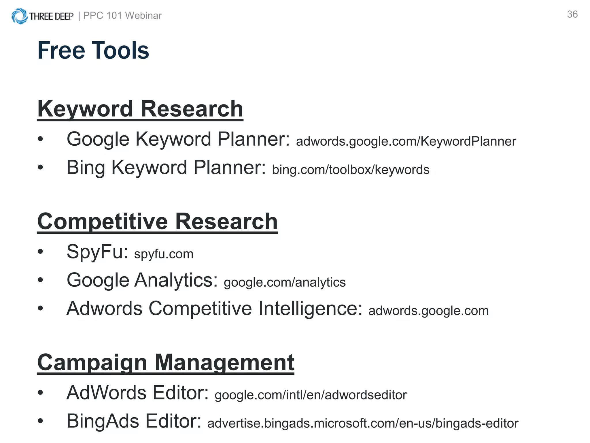| PPC 101 Webinar 36
Free Tools
Keyword Research
• Google Keyword Planner: adwords.google.com/KeywordPlanner
• Bing Keyword Planner: bing.com/toolbox/keywords
Competitive Research
• SpyFu: spyfu.com
• Google Analytics: google.com/analytics
• Adwords Competitive Intelligence: adwords.google.com
Campaign Management
• AdWords Editor: google.com/intl/en/adwordseditor
• BingAds Editor: advertise.bingads.microsoft.com/en-us/bingads-editor
 