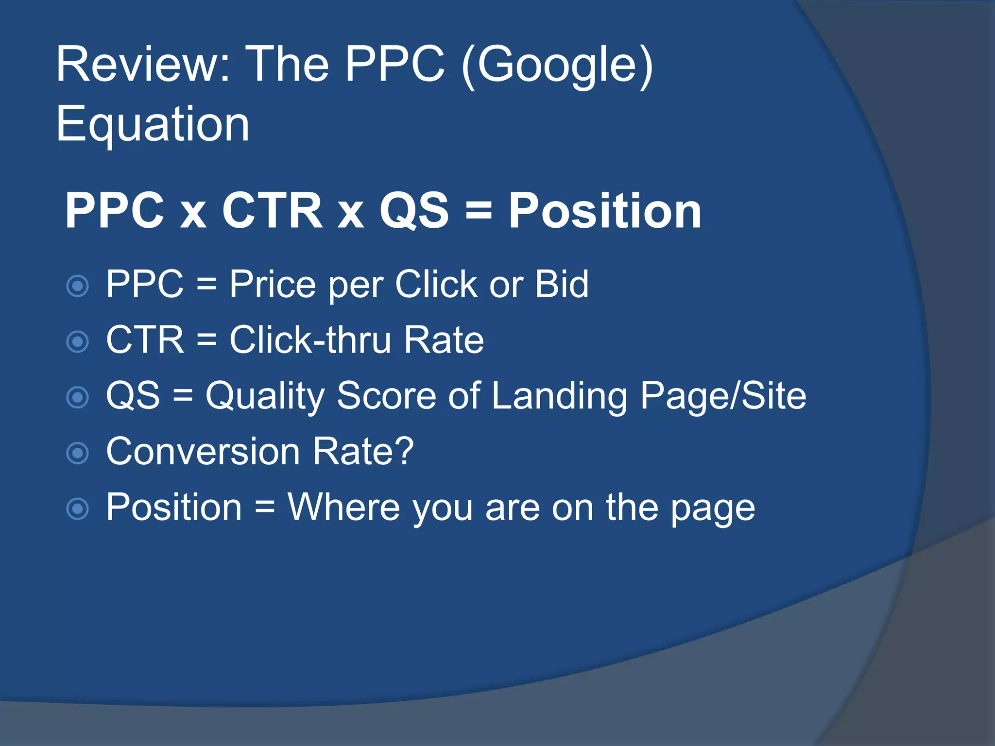 Review: The PPC (Google) EquationPPC x CTR x QS = PositionPPC = Price per Click or BidCTR = Click-thru RateQS = Quality Score of Landing Page/SiteConversion Rate?Position = Where you are on the page
