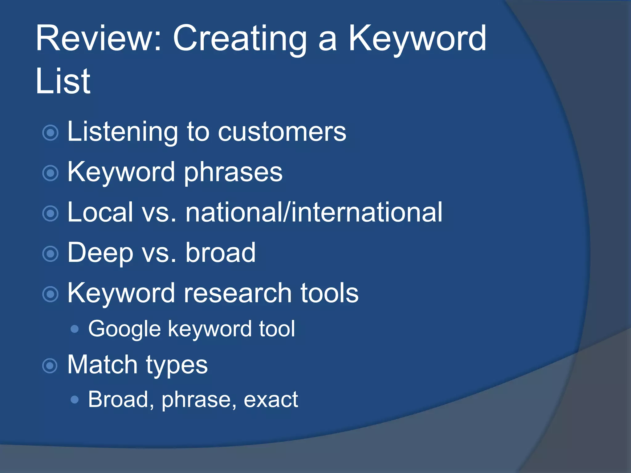Review: Creating a Keyword ListListening to customersKeyword phrasesLocal vs. national/internationalDeep vs. broadKeyword research toolsGoogle keyword toolMatch typesBroad, phrase, exact