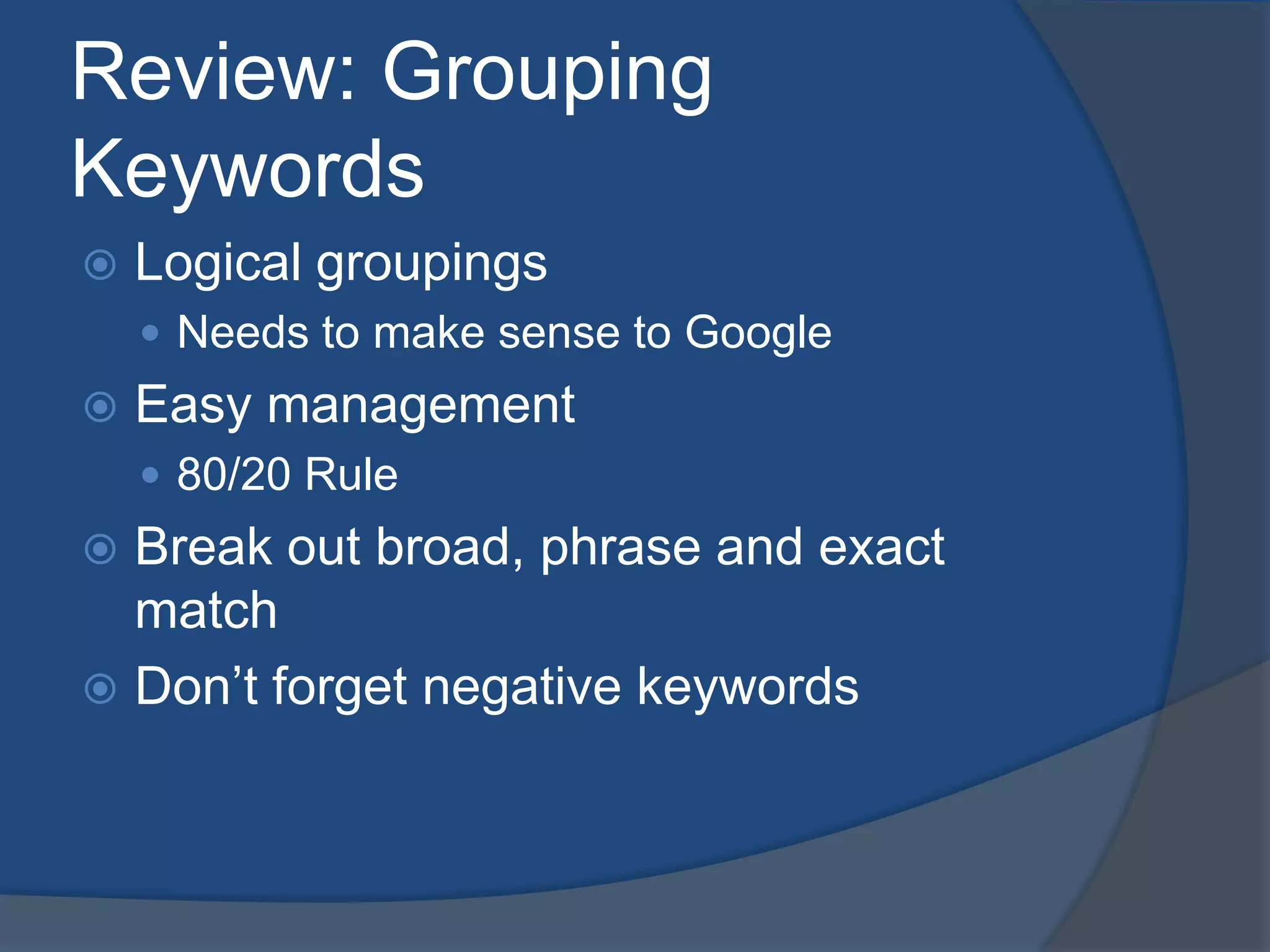 Review: Grouping KeywordsLogical groupingsNeeds to make sense to GoogleEasy management80/20 RuleBreak out broad, phrase and exact matchDon’t forget negative keywords