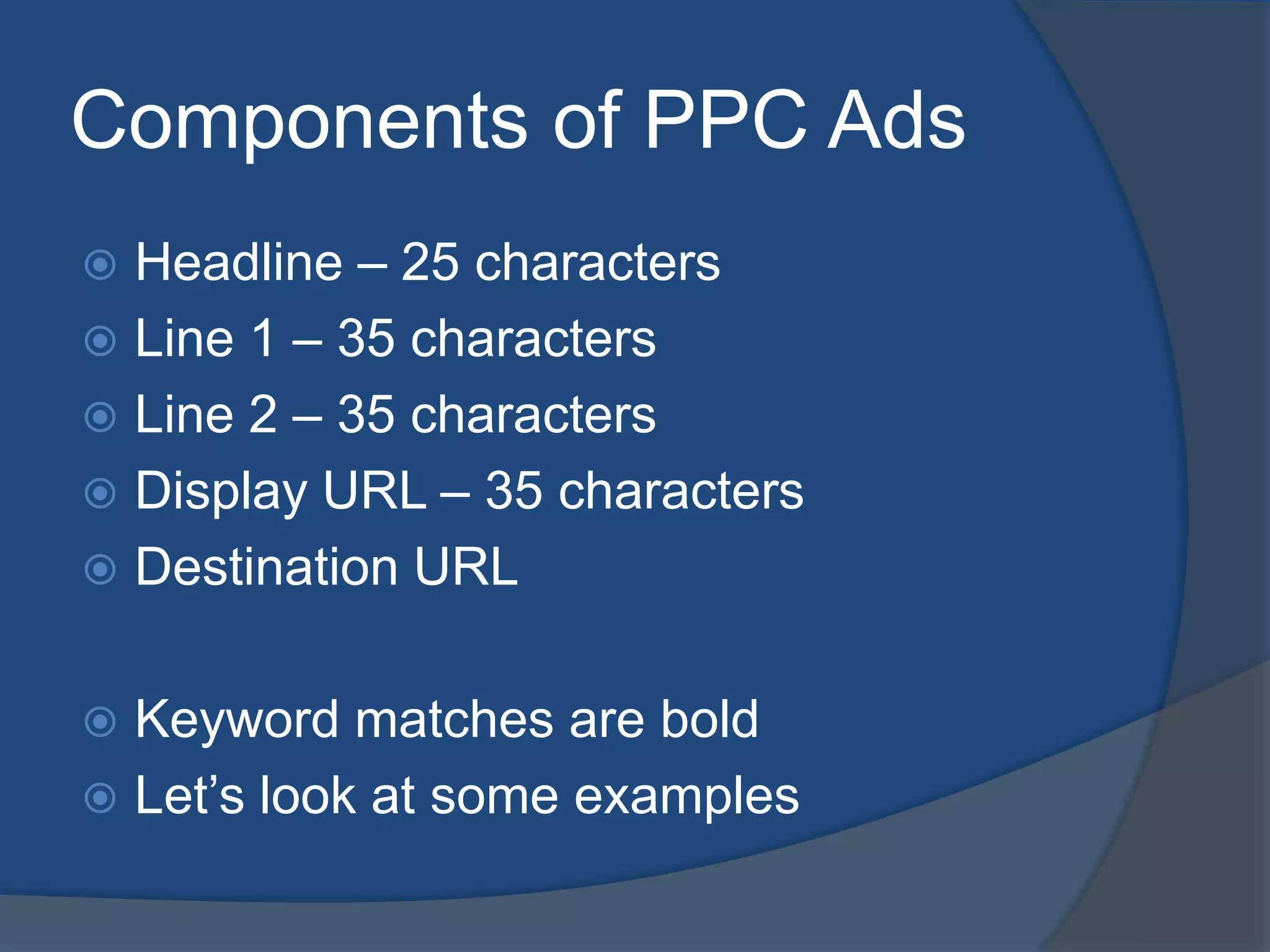 Components of PPC AdsHeadline – 25 charactersLine 1 – 35 charactersLine 2 – 35 charactersDisplay URL – 35 charactersDestination URLKeyword matches are boldLet’s look at some examples
