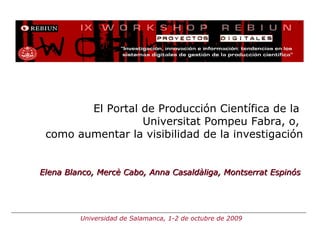 El Portal de Producción Científica de la  Universitat Pompeu Fabra, o,  como aumentar la visibilidad de la investigación Elena Blanco, Mercè Cabo, Anna Casaldàliga, Montserrat Espinós Universidad de Salamanca, 1-2 de octubre de 2009 