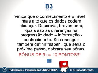 Vimos que o conhecimento é o nível
    mais alto que os dados podem
  alcançar. Descreva, brevemente,
      quais são as diferenças na
   progressão dado – informação -
     conhecimento. Se conseguir
 também definir “saber”, que seria o
 próximo passo, dobrará seu bônus.
  BÔNUS DE 5 ou 10 PONTOS!!!
 