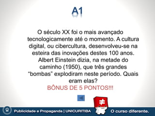 O século XX foi o mais avançado
tecnologicamente até o momento. A cultura
 digital, ou cibercultura, desenvolveu-se na
  esteira das inovações destes 100 anos.
     Albert Einstein dizia, na metade do
      caminho (1950), que três grandes
“bombas” explodiram neste período. Quais
                  eram elas?
          BÔNUS DE 5 PONTOS!!!
 