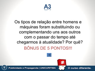 Os tipos de relação entre homens e
  máquinas foram substituindo ou
  complementando uns aos outros
     com o passar do tempo até
 chegarmos à atualidade? Por quê?
     BÔNUS DE 5 PONTOS!!!
 