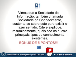 Vimos que a Sociedade da
   Informação, também chamada
    Sociedade do Conhecimento,
sustenta-se sobre este para existir e
    fazer sentido. Cite e explique,
resumidamente, quais são os quatro
  principais tipos de conhecimento
              existentes.
     BÔNUS DE 5 PONTOS!!!
 