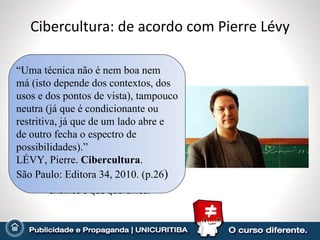 Cibercultura: de acordo com Pierre Lévy Cibercultura: relatório ao Conselho Europeu – implicações culturais do desenvolvimento das tecnologias digitais. Cita Roy Escott: o segundo dilúvio é informacional.  Amplia: no mar das informações, cada um de nós é um Noé com arcas particulares. Metáfora do impacto não é adequada: a tecnologia não é um ente externo, mas produto da sociedade e de uma cultura. Criamos o que queremos. “ Uma técnica não é nem boa nem má (isto depende dos contextos, dos usos e dos pontos de vista), tampouco neutra (já que é condicionante ou  restritiva, já que de um lado abre e de outro fecha o espectro de possibilidades).”  LÉVY, Pierre.  Cibercultura .  São Paulo: Editora 34, 2010. (p.26 ) 