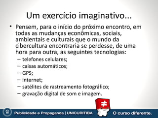 Um exercício imaginativo... Pensem, para o início do próximo encontro, em todas as mudanças econômicas, sociais, ambientais e culturais que o mundo da cibercultura encontraria se perdesse, de uma hora para outra, as seguintes tecnologias: telefones celulares; caixas automáticos; GPS; internet; satélites de rastreamento fotográfico; gravação digital de som e imagem. 