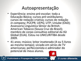 Autoapresentação Experiência: ensino pré-escolar; toda a Educação Básica; cursos pré-vestibulares; cursos de redação criativa; cursos de redação  in company ; PUCPR; UEPG; UTP; Uniube (EAD); Assessoria Linguística Sênior da British-American Tobacco (Souza Cruz do Brasil); membro de corpo consultivo editorial da IGI Global (EUA). Estou no UNICURITIBA desde 2009. 41 anos; músico; leitor inveterado (4 ou 5 livros ao mesmo tempo); viciado em séries de TV americanas; perfeccionista e admirador do potencial de meus alunos. 