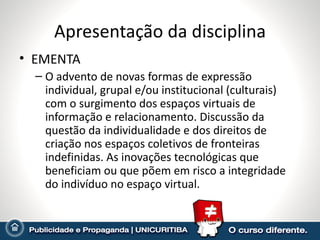 Apresentação da disciplina EMENTA O advento de novas formas de expressão individual, grupal e/ou institucional (culturais) com o surgimento dos espaços virtuais de informação e relacionamento. Discussão da questão da individualidade e dos direitos de criação nos espaços coletivos de fronteiras indefinidas. As inovações tecnológicas que beneficiam ou que põem em risco a integridade do indivíduo no espaço virtual. 