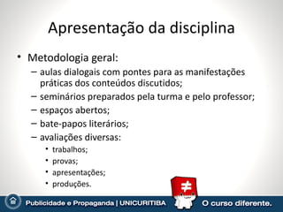 Apresentação da disciplina Metodologia geral: aulas dialogais com pontes para as manifestações práticas dos conteúdos discutidos; seminários preparados pela turma e pelo professor; espaços abertos; bate-papos literários; avaliações diversas: trabalhos; provas; apresentações; produções. 