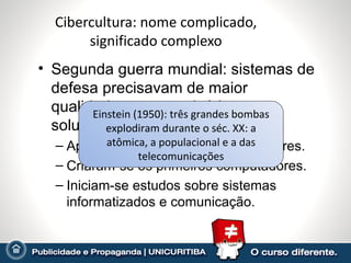 Cibercultura: nome complicado, significado complexo Segunda guerra mundial: sistemas de defesa precisavam de maior qualidade – automatizá-los era a solução. Aperfeiçoaram-se sistemas de radares. Criaram-se os primeiros computadores. Iniciam-se estudos sobre sistemas informatizados e comunicação. Iniciou-se a era da interação  homem-máquina Einstein (1950): três grandes bombas explodiram durante o séc. XX: a atômica, a populacional e a das telecomunicações 