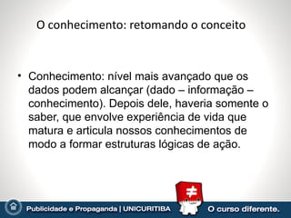 O conhecimento: retomando o conceito


• Conhecimento: nível mais avançado que os
  dados podem alcançar (dado – informação –
  conhecimento). Depois dele, haveria somente o
  saber, que envolve experiência de vida que
  matura e articula nossos conhecimentos de
  modo a formar estruturas lógicas de ação.
 