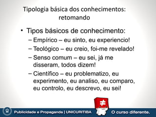 Tipologia básica dos conhecimentos:
             retomando
• Tipos básicos de conhecimento:
  – Empírico – eu sinto, eu experiencio!
  – Teológico – eu creio, foi-me revelado!
  – Senso comum – eu sei, já me
    disseram, todos dizem!
  – Científico – eu problematizo, eu
    experimento, eu analiso, eu comparo,
    eu controlo, eu descrevo, eu sei!
 