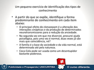 Um pequeno exercício de identificação dos tipos de
                  conhecimento

• A partir do que se expõe, identifique a forma
  predominante de conhecimento em cada item
  abaixo:
   – O principal efeito do clonazepam é a alteração das
     interações sinápticas e da produção de determinados
     neurotransmissores para a redução da ansiedade.
   – Na segunda vez em que me divorciei, procurei ajuda
     psicológica, pois uma vez é normal, duas vezes já são
     mais que coincidência, né?
   – A família é a base da sociedade e da vida normal, está
     determinada até pela natureza.
   – Coca-Cola pode ser usada como um desentupidor
     bastante poderoso.
 