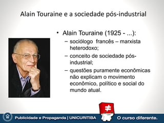 Alain Touraine e a sociedade pós-industrial

            • Alain Touraine (1925 - ...):
               – sociólogo francês – marxista
                 heterodoxo;
               – conceito de sociedade pós-
                 industrial;
               – questões puramente econômicas
                 não explicam o movimento
                 econômico, político e social do
                 mundo atual.
 