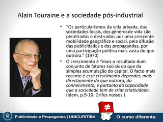 Alain Touraine e a sociedade pós-industrial
              • “Os particularismos da vida privada, das
                sociedades locais, dos géneros de vida são
                penetrados e destruídos por uma crescente
                mobilidade geográfica e social, pela difusão
                das publicidades e das propagandas, por
                uma participação política mais vasta do que
                outrora.” (1970)
              • O crescimento é “mais o resultado dum
                conjunto de fatores sociais do que da
                simples acumulação do capital. O facto mais
                recente é esse crescimento depender, mais
                directamente do que outrora, do
                conhecimento, e portanto da capacidade
                que a sociedade tem de criar criatividade.
                (idem, p.9-10. Grifos nossos.)
 