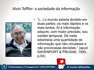 Alvin Toffler: a sociedade da informação

            • “(...) o mundo estaria dividido em
              duas partes: os mais rápidos e os
              mais lentos. Aí a informação
              adquire, com maior precisão, seu
              caráter temporal. De nada
              adiantaria uma quantidade de
              informação que não circulasse e
              não provocasse decisões.” (apud
              DAVENPORT & PRUSAK, 1999,
              p.54)
 