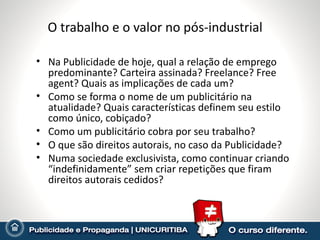 O trabalho e o valor no pós-industrial

• Na Publicidade de hoje, qual a relação de emprego
  predominante? Carteira assinada? Freelance? Free
  agent? Quais as implicações de cada um?
• Como se forma o nome de um publicitário na
  atualidade? Quais características definem seu estilo
  como único, cobiçado?
• Como um publicitário cobra por seu trabalho?
• O que são direitos autorais, no caso da Publicidade?
• Numa sociedade exclusivista, como continuar criando
  “indefinidamente” sem criar repetições que firam
  direitos autorais cedidos?
 