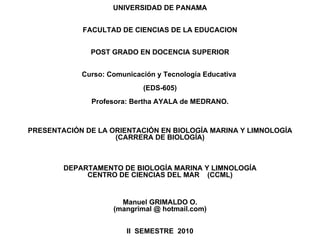 UNIVERSIDAD DE PANAMA FACULTAD DE CIENCIAS DE LA EDUCACION POST GRADO EN DOCENCIA SUPERIOR Curso: Comunicación y Tecnología Educativa  (EDS-605) Profesora: Bertha AYALA de MEDRANO. PRESENTACIÓN DE LA ORIENTACIÓN EN BIOLOGÍA MARINA Y LIMNOLOGÍA (CARRERA DE BIOLOGÍA) DEPARTAMENTO DE BIOLOGÍA MARINA Y LIMNOLOGÍA CENTRO DE CIENCIAS DEL MAR  (CCML) Manuel GRIMALDO O. (mangrimal @ hotmail.com) II  SEMESTRE  2010 