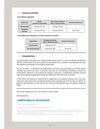 3
• Reduções do PPD 2015
- Para débitos tributários
Pagamento
Multas
(punitiva e moratória)
Juros sobre o tributo e
sobre a multa punitiva
Acréscimo financeiro
Parcela única Redução de 75% Redução de 60%
Em até 24
parcelas
Redução de 50% Redução de 40% 1% ao mês
- Para débitos não tributários e multa em processo criminal
Pagamento
Encargos moratórios
sobre o débito principal
Acréscimo financeiro
Parcela única Redução de 75%
Em até 24 parcelas Redução de 50% 1% ao mês
• Disposições Finais
A comprovação da desistência das ações judiciais deverá ocorrer no prazo de 60 dias contados da
data do recolhimento da primeira parcela ou da parcela única, mediante a apresentação de cópia
das petições protocoladas à Procuradoria responsável.
No caso do IPVA, a transferência de propriedade do veículo junto aos órgãos de trânsito implica
imediato vencimento de todas as parcelas vincendas do parcelamento celebrado, inclusive do
parcelamento referente a um conjunto de veículos, sendo que a transferência somente ocorrerá
após comprovação do pagamento integral dos débitos de IPVA referentes ao veículo.
O PPD 2015 não exonera o contribuinte do pagamento das despesas judiciais, bem como dos
honorários advocatícios de sucumbência, ficando estes reduzidos para 5% do valor do débito. As
garantias apresentadas nas execuções fiscais somente serão liberadas após a liquidação integral do
débito.
No caso de dúvidas, por favor, não hesitem em nos contatar.
Atenciosamente,
Publicado por Campos Mello Advogados.
Copyright © Campos Mello Advogados. Todos os direitos reservados
Este boletim informativo foi concebido como uma visão geral dos assuntos aqui tratados e não deve ser usado como substituto
para um aconselhamento jurídico formal. Campos Mello Advogados não aceitará nenhuma responsabilidade por quaisquer ações
tomadas ou não com base neste boletim informativo.
Você está recebendo esta comunicação por ser um importante cliente ou contato do Campos Mello Advogados.
 