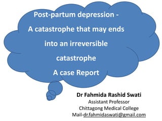 Post-partum depression -
A catastrophe that may ends
into an irreversible
catastrophe
A case Report
Dr Fahmida Rashid Swati
Assistant Professor
Chittagong Medical College
Mail-dr.fahmidaswati@gmail.com
 