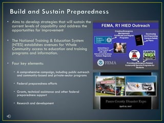 • Aims to develop strategies that will sustain the
current levels of capability and address the
opportunities for improvement
• The National Training & Education System
(NTES) establishes avenues for Whole
Community access to education and training
programs and information.
• Four key elements:
• A comprehensive campaign, including public outreach
and community-based and private-sector programs
• Federal preparedness efforts
• Grants, technical assistance and other federal
preparedness support
• Research and development
 