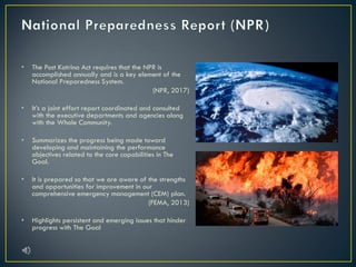 • The Post Katrina Act requires that the NPR is
accomplished annually and is a key element of the
National Preparedness System.
(NPR, 2017)
• It’s a joint effort report coordinated and consulted
with the executive departments and agencies along
with the Whole Community.
• Summarizes the progress being made toward
developing and maintaining the performance
objectives related to the core capabilities in The
Goal.
• It is prepared so that we are aware of the strengths
and opportunities for improvement in our
comprehensive emergency management (CEM) plan.
(FEMA, 2013)
• Highlights persistent and emerging issues that hinder
progress with The Goal
 