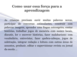 Como usar essa força para a
           aprendizagem

As crianças precisam ouvir muitas palavras novas,
participar de conversas estimulantes, construir com
palavras imagens, aprender uma língua estrangeira, contar
histórias, trabalhar jogos de memória com nomes locais,
discutir, ler e escrever histórias, fazer malabarismo com
vocabulário, entrevistar, fazer quebra-cabeças, jogos de
soletração, integrar redação e leitura com outras áreas de
assuntos, produzir, editar e supervisionar revista ou jornal
da escola ...
 