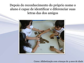 Depois do reconhecimento do próprio nome o
aluno é capaz de identificar e diferenciar suas
            letras das dos amigos




                 Curso: Alfabetização com crianças de 4 anos de idade
 