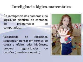 Inteligência lógico-matemática

É a inteligência dos números e da
lógica, do cientista, do contador,
do         programador         de
computador...

Capacidade      de     raciocinar,
sequenciar, pensar em termos de
causa e efeito, criar hipóteses,
procurar     regularidades     ou
padrões (numéricos ou não)
 