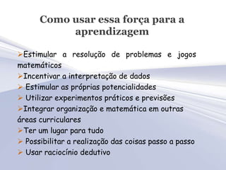 Como usar essa força para a
           aprendizagem

Estimular a resolução de problemas e jogos
matemáticos
Incentivar a interpretação de dados
 Estimular as próprias potencialidades
 Utilizar experimentos práticos e previsões
Integrar organização e matemática em outras
áreas curriculares
Ter um lugar para tudo
 Possibilitar a realização das coisas passo a passo
 Usar raciocínio dedutivo
 