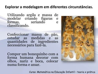 Explorar a modelagem em diferentes circunstâncias.
 Utilizando argila e massa de
 modelar criando figuras e
 formas,        seriando    e
 classificando.

 Confeccionar massa de pão,
 estudar as medidas e as
 quantidades de ingredientes
 necessários para fazê-la.

 Compor um bonequinho com a
 forma humana decorar com
 olhos, nariz e boca, colocar
 numa forma e assar.
             Curso: Matemática na Educação Infantil – teoria x prática
 