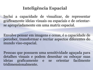 Inteligência Espacial
Inclui a capacidade de visualizar, de representar
graficamente ideias visuais ou espaciais e de orientar-
se apropriadamente em uma matriz espacial.

Envolve pensar em imagens e cenas, é a capacidade de
perceber, transformar e recriar aspectos diferentes do
mundo viso-espacial.

Pessoas que possuem uma sensitividade aguçada para
detalhes visuais e podem desenhar ou esboçar suas
ideias graficamente e se orientar facilmente
tridimensionalmente.
 