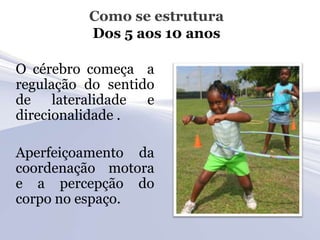 Como se estrutura
          Dos 5 aos 10 anos

O cérebro começa a
regulação do sentido
de lateralidade e
direcionalidade .

Aperfeiçoamento da
coordenação motora
e a percepção do
corpo no espaço.
 