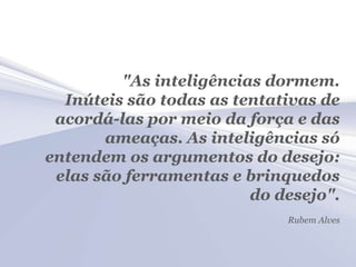 "As inteligências dormem.
  Inúteis são todas as tentativas de
 acordá-las por meio da força e das
       ameaças. As inteligências só
entendem os argumentos do desejo:
 elas são ferramentas e brinquedos
                         do desejo".
                             Rubem Alves
 