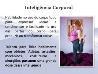 Inteligência Corporal

Habilidade no uso do corpo todo
para    expressar     ideias    e
sentimentos e facilidade no uso
das partes do corpo para
produzir ou transformar coisas.

Talento para lidar habilmente
com objetos. Atletas, artesãos,
mecânicos,      costureiras  e
cirurgiões possuem uma grande
dose dessa inteligência.
 