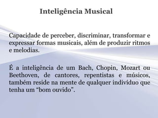 Inteligência Musical


Capacidade de perceber, discriminar, transformar e
expressar formas musicais, além de produzir ritmos
e melodias.

É a inteligência de um Bach, Chopin, Mozart ou
Beethoven, de cantores, repentistas e músicos,
também reside na mente de qualquer indivíduo que
tenha um “bom ouvido”.
 