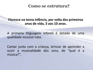 Como se estrutura?


Floresce na tenra infância, por volta dos primeiros
           anos de vida, 3 aos 10 anos.

A primeira linguagem infantil é dotada de uma
qualidade musical nata.

Cantar junto com a criança, brincar de aprender a
ouvir a musicalidade dos sons, de “qual é a
música?”.
 